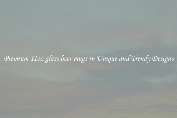 Premium 11oz glass beer mugs in Unique and Trendy Designs